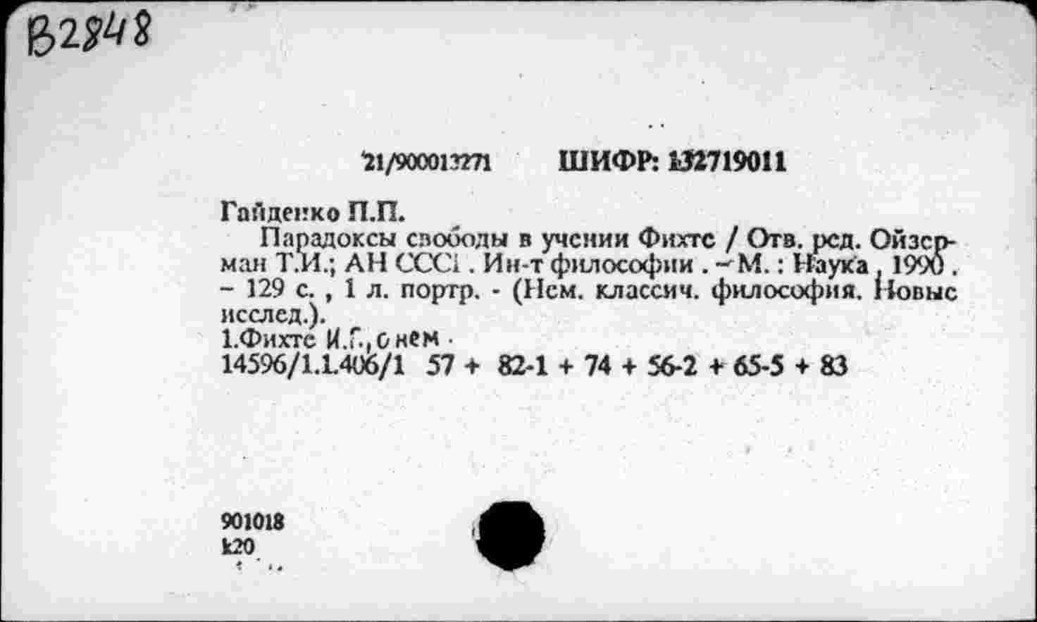 ﻿
*21/900013271 ШИФР: 132719011
Гайденко П.П.
Парадоксы слободы в учении Фихте / Отв, рсд. Ойзер-ман Т.И.; АН ССС1. Ин-т философии . -^М.: Наука. 1990 . - 129 с. , 1 л. портр. - (Нем. классич. философия. 11овыс исслед.).
Х.Фихте И.ь.онем
14596/1.1406/1 57 + 82-1 + 74 + 56-2 + 65-5 + 83
901018
120